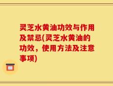 灵芝水黄油功效与作用及禁忌(灵芝水黄油的功效，使用方法及注意事项)