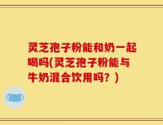 灵芝孢子粉能和奶一起喝吗(灵芝孢子粉能与牛奶混合饮用吗？)