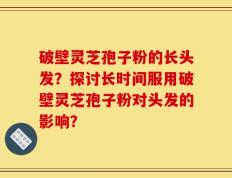 破壁灵芝孢子粉的长头发？探讨长时间服用破壁灵芝孢子粉对头发的影响？