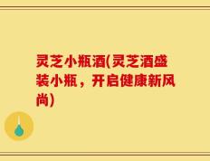 灵芝小瓶酒(灵芝酒盛装小瓶，开启健康新风尚)