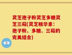 灵芝孢子粉灵芝多糖灵芝三萜(灵芝精华素：孢子粉、多糖、三萜的完美结合)