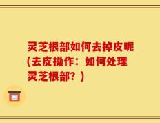 灵芝根部如何去掉皮呢(去皮操作：如何处理灵芝根部？)