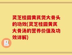 灵芝桂圆黄芪煲大骨头的功效(灵芝桂圆黄芪大骨汤的营养价值及功效详解)