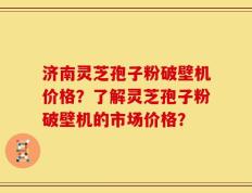 济南灵芝孢子粉破壁机价格？了解灵芝孢子粉破壁机的市场价格？