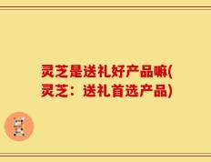灵芝是送礼好产品嘛(灵芝：送礼首选产品)