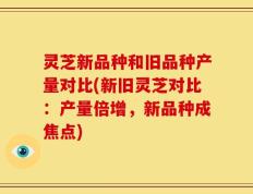 灵芝新品种和旧品种产量对比(新旧灵芝对比：产量倍增，新品种成焦点)