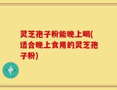 灵芝孢子粉能晚上喝(适合晚上食用的灵芝孢子粉)