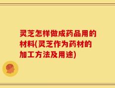 灵芝怎样做成药品用的材料(灵芝作为药材的加工方法及用途)
