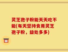 灵芝孢子粉能天天吃不能(每天坚持食用灵芝孢子粉，益处多多)
