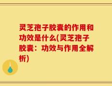 灵芝孢子胶囊的作用和功效是什么(灵芝孢子胶囊：功效与作用全解析)