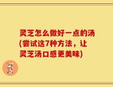 灵芝怎么做好一点的汤(尝试这7种方法，让灵芝汤口感更美味)