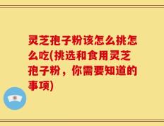 灵芝孢子粉该怎么挑怎么吃(挑选和食用灵芝孢子粉，你需要知道的事项)