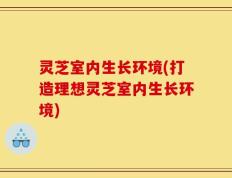 灵芝室内生长环境(打造理想灵芝室内生长环境)
