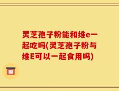 灵芝孢子粉能和维e一起吃吗(灵芝孢子粉与维E可以一起食用吗)