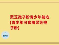 灵芝孢子粉青少年能吃(青少年可食用灵芝孢子粉)