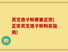 灵芝孢子粉那里正宗(正宗灵芝孢子粉购买指南)
