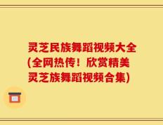 灵芝民族舞蹈视频大全(全网热传！欣赏精美灵芝族舞蹈视频合集)