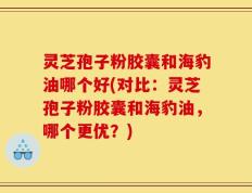 灵芝孢子粉胶囊和海豹油哪个好(对比：灵芝孢子粉胶囊和海豹油，哪个更优？)