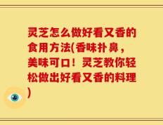 灵芝怎么做好看又香的食用方法(香味扑鼻，美味可口！灵芝教你轻松做出好看又香的料理)