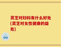 灵芝对妇科有什么好处(灵芝对女性健康的益处)