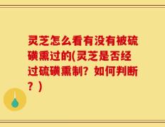 灵芝怎么看有没有被硫磺熏过的(灵芝是否经过硫磺熏制？如何判断？)