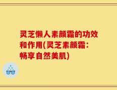 灵芝懒人素颜霜的功效和作用(灵芝素颜霜：畅享自然美肌)