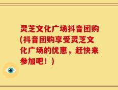 灵芝文化广场抖音团购(抖音团购享受灵芝文化广场的优惠，赶快来参加吧！)
