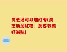 灵芝汤可以加红枣(灵芝汤加红枣：美容养颜好滋味)