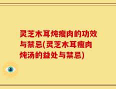 灵芝木耳炖瘦肉的功效与禁忌(灵芝木耳瘦肉炖汤的益处与禁忌)