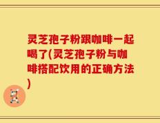 灵芝孢子粉跟咖啡一起喝了(灵芝孢子粉与咖啡搭配饮用的正确方法)