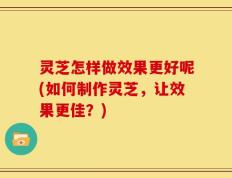 灵芝怎样做效果更好呢(如何制作灵芝，让效果更佳？)