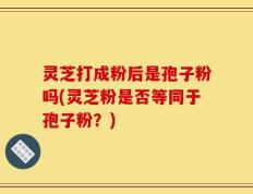 灵芝打成粉后是孢子粉吗(灵芝粉是否等同于孢子粉？)