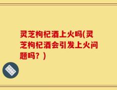 灵芝枸杞酒上火吗(灵芝枸杞酒会引发上火问题吗？)