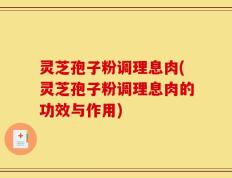 灵芝孢子粉调理息肉(灵芝孢子粉调理息肉的功效与作用)