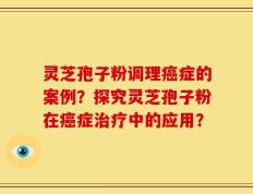 灵芝孢子粉调理癌症的案例？探究灵芝孢子粉在癌症治疗中的应用？
