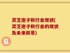 灵芝孢子粉行业现状(灵芝孢子粉行业的现状及未来前景)