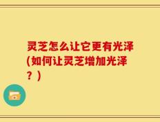 灵芝怎么让它更有光泽(如何让灵芝增加光泽？)