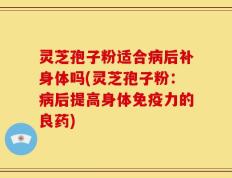 灵芝孢子粉适合病后补身体吗(灵芝孢子粉：病后提高身体免疫力的良药)