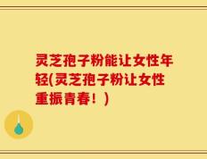 灵芝孢子粉能让女性年轻(灵芝孢子粉让女性重振青春！)