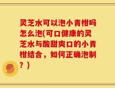 灵芝水可以泡小青柑吗怎么泡(可口健康的灵芝水与酸甜爽口的小青柑结合，如何正确泡制？)