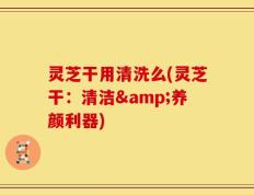 灵芝干用清洗么(灵芝干：清洁&养颜利器)