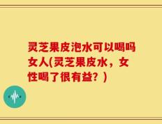 灵芝果皮泡水可以喝吗女人(灵芝果皮水，女性喝了很有益？)
