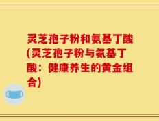灵芝孢子粉和氨基丁酸(灵芝孢子粉与氨基丁酸：健康养生的黄金组合)
