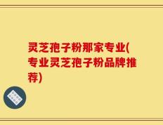 灵芝孢子粉那家专业(专业灵芝孢子粉品牌推荐)