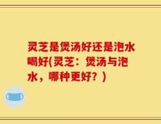 灵芝是煲汤好还是泡水喝好(灵芝：煲汤与泡水，哪种更好？)