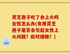 灵芝孢子吃了会上火吗女性怎么办(食用灵芝孢子是否会引起女性上火问题？应对措施？)