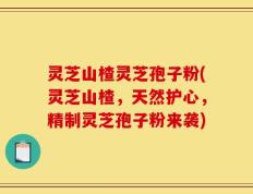 灵芝山楂灵芝孢子粉(灵芝山楂，天然护心，精制灵芝孢子粉来袭)