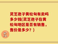灵芝孢子黄松甸有卖吗多少钱(灵芝孢子在黄松甸地区是否有销售，售价是多少？)