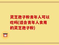 灵芝孢子粉青年人可以吃吗(适合青年人食用的灵芝孢子粉)