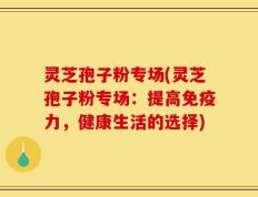 灵芝孢子粉专场(灵芝孢子粉专场：提高免疫力，健康生活的选择)